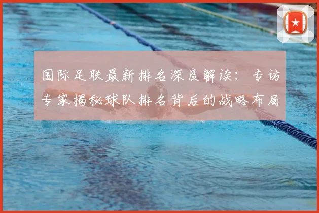国际足联最新排名深度解读:专访专家揭秘球队排名背后的战略布局