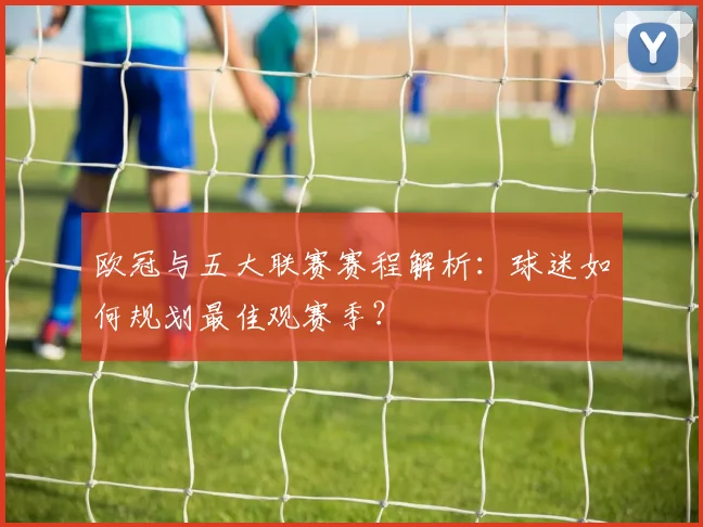 欧冠与五大联赛赛程解析：球迷如何规划最佳观赛季？