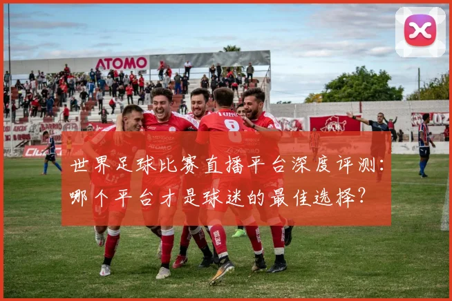 世界足球比赛直播平台深度评测:哪个平台才是球迷的最佳选择?