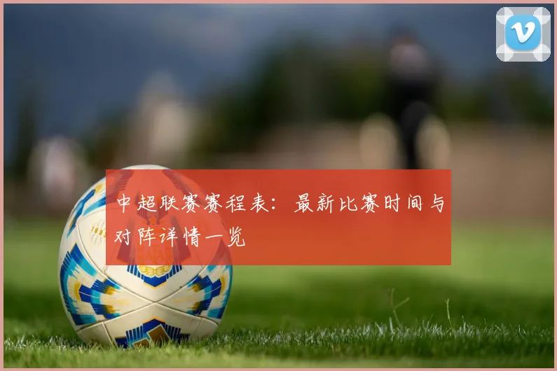 中超联赛赛程表:最新比赛时间与对阵详情一览