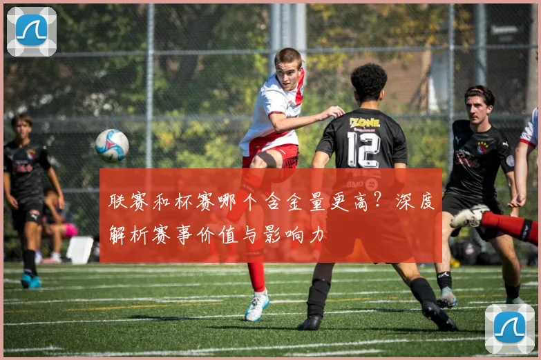联赛和杯赛哪个含金量更高?深度解析赛事价值与影响力