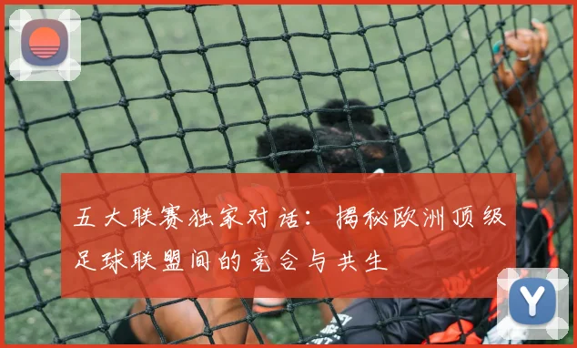 五大联赛独家对话:揭秘欧洲顶级足球联盟间的竞合与共生